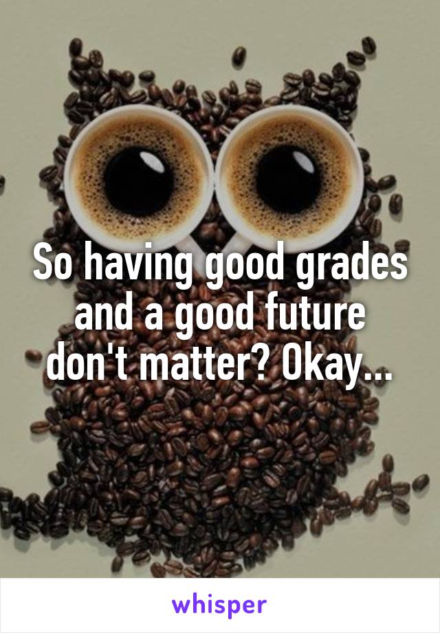 So having good grades and a good future don't matter? Okay...