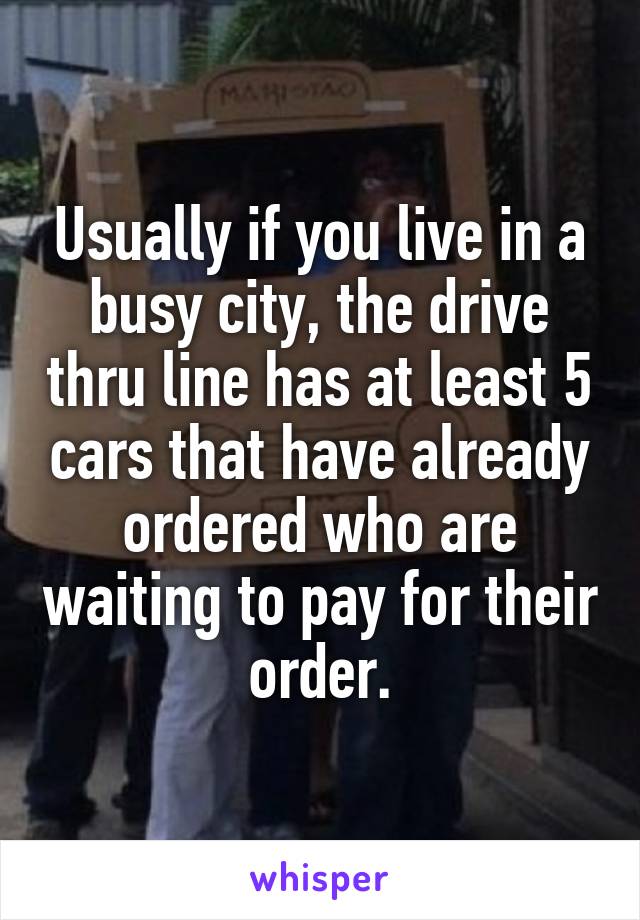 Usually if you live in a busy city, the drive thru line has at least 5 cars that have already ordered who are waiting to pay for their order.