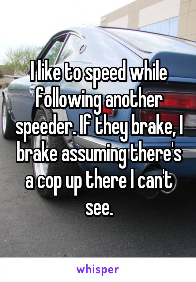 I like to speed while following another speeder. If they brake, I brake assuming there's a cop up there I can't see.