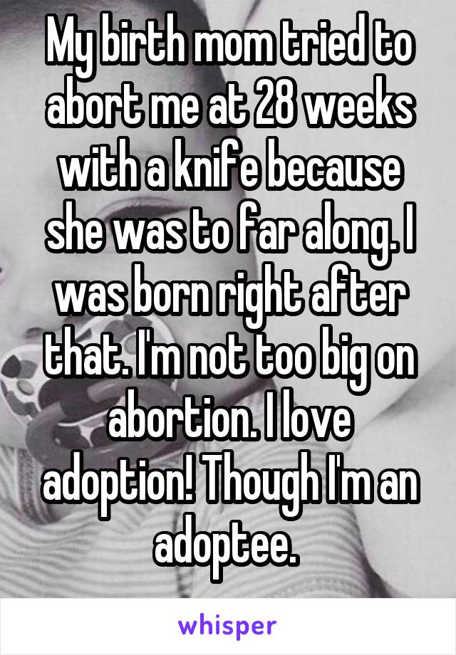 My birth mom tried to abort me at 28 weeks with a knife because she was to far along. I was born right after that. I'm not too big on abortion. I love adoption! Though I'm an adoptee. 
