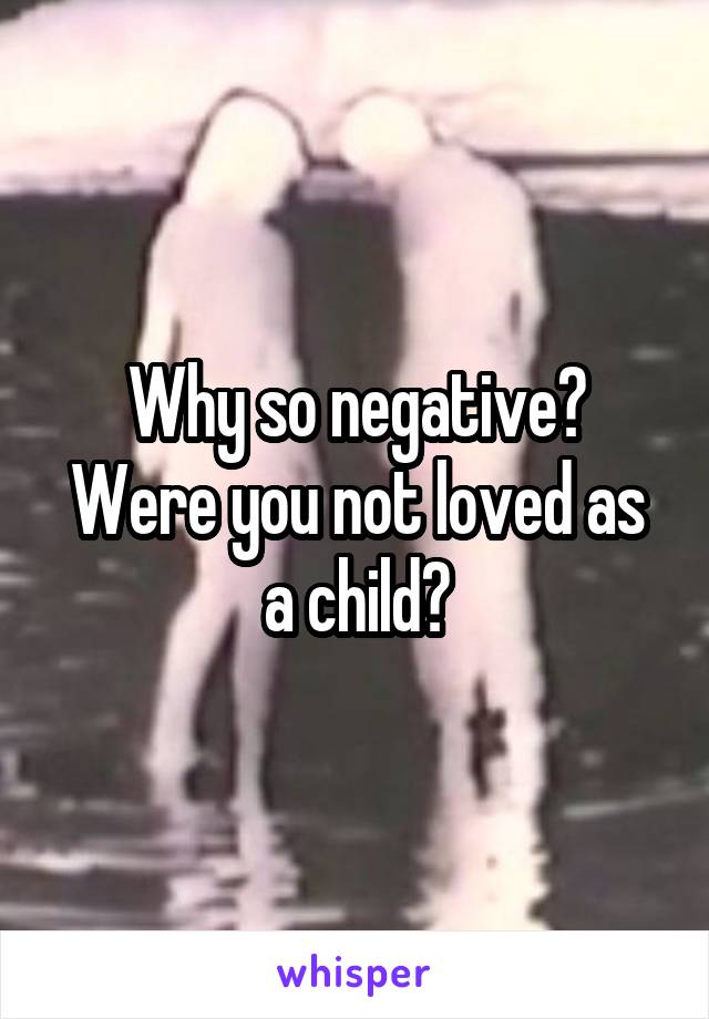 Why so negative?
Were you not loved as a child?