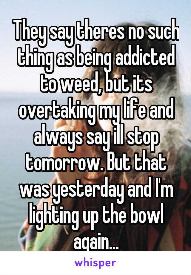 They say theres no such thing as being addicted to weed, but its overtaking my life and always say ill stop tomorrow. But that was yesterday and I'm lighting up the bowl again...
