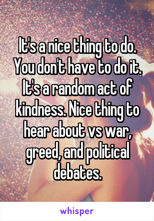 It's a nice thing to do. You don't have to do it. It's a random act of kindness. Nice thing to hear about vs war, greed, and political debates.