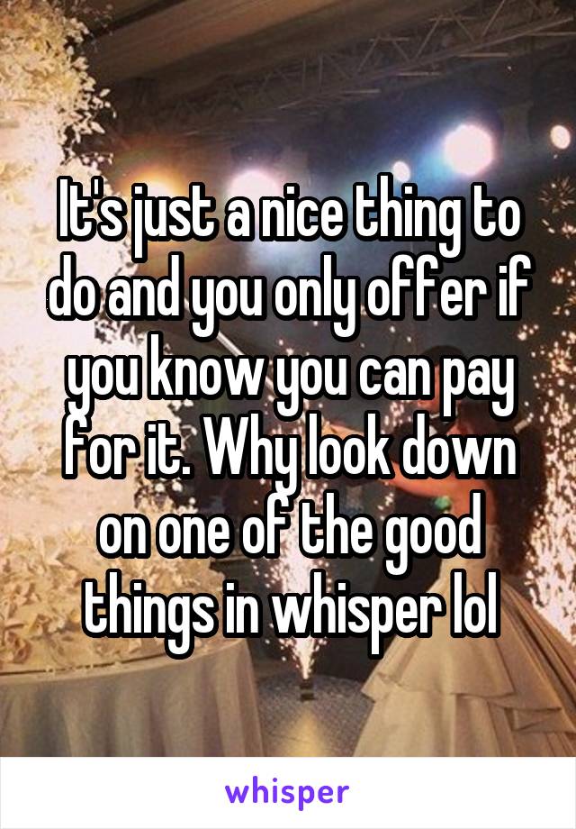 It's just a nice thing to do and you only offer if you know you can pay for it. Why look down on one of the good things in whisper lol