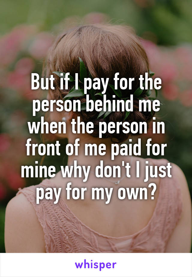 But if I pay for the person behind me when the person in front of me paid for mine why don't I just pay for my own?