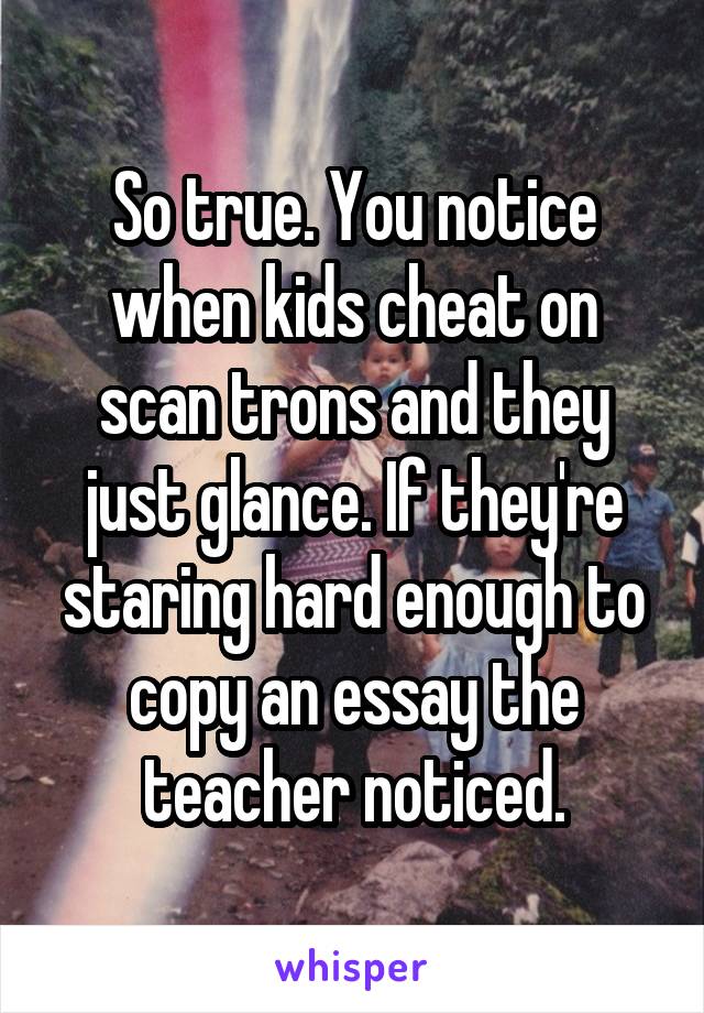So true. You notice when kids cheat on scan trons and they just glance. If they're staring hard enough to copy an essay the teacher noticed.