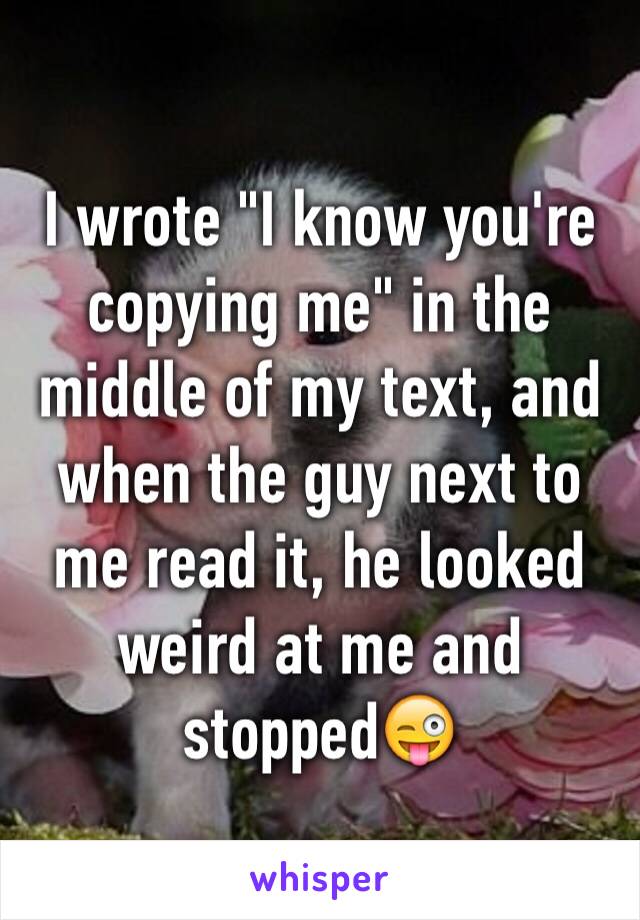 I wrote "I know you're copying me" in the middle of my text, and when the guy next to me read it, he looked weird at me and stopped😜
