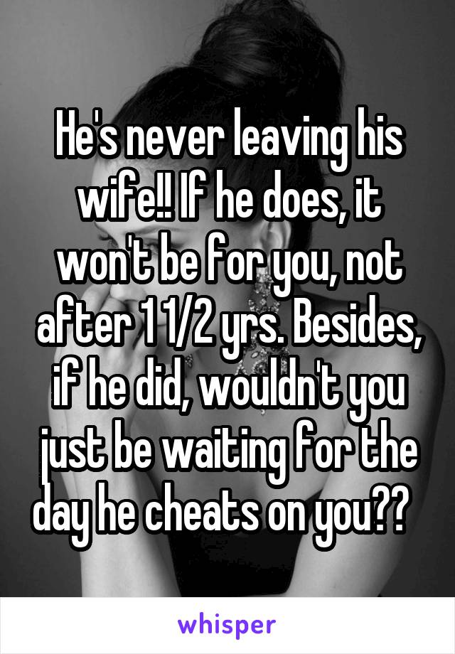 He's never leaving his wife!! If he does, it won't be for you, not after 1 1/2 yrs. Besides, if he did, wouldn't you just be waiting for the day he cheats on you??  