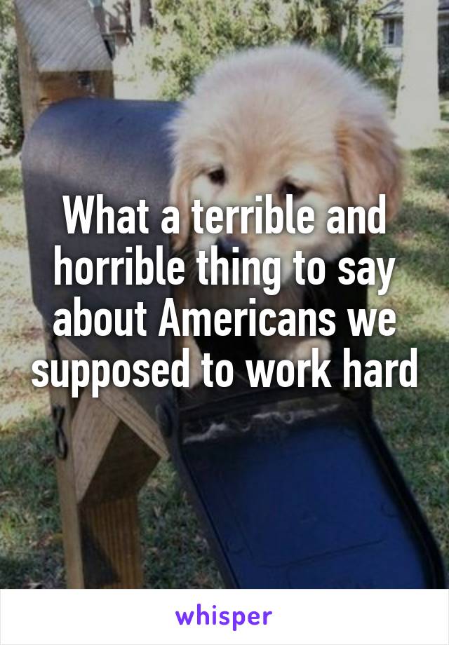 What a terrible and horrible thing to say about Americans we supposed to work hard 