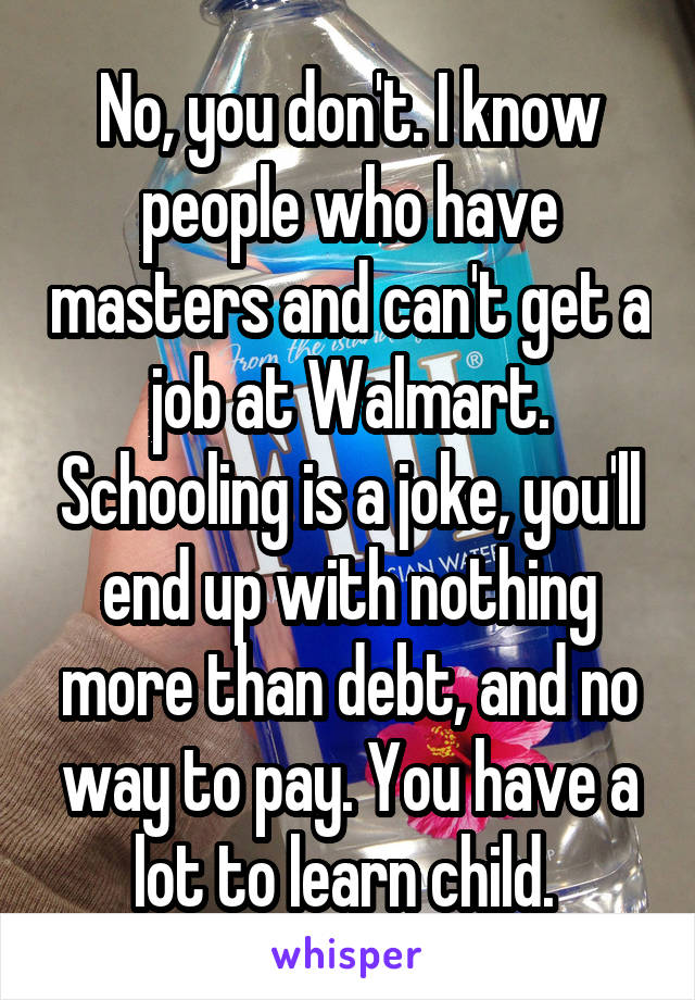 No, you don't. I know people who have masters and can't get a job at Walmart. Schooling is a joke, you'll end up with nothing more than debt, and no way to pay. You have a lot to learn child. 