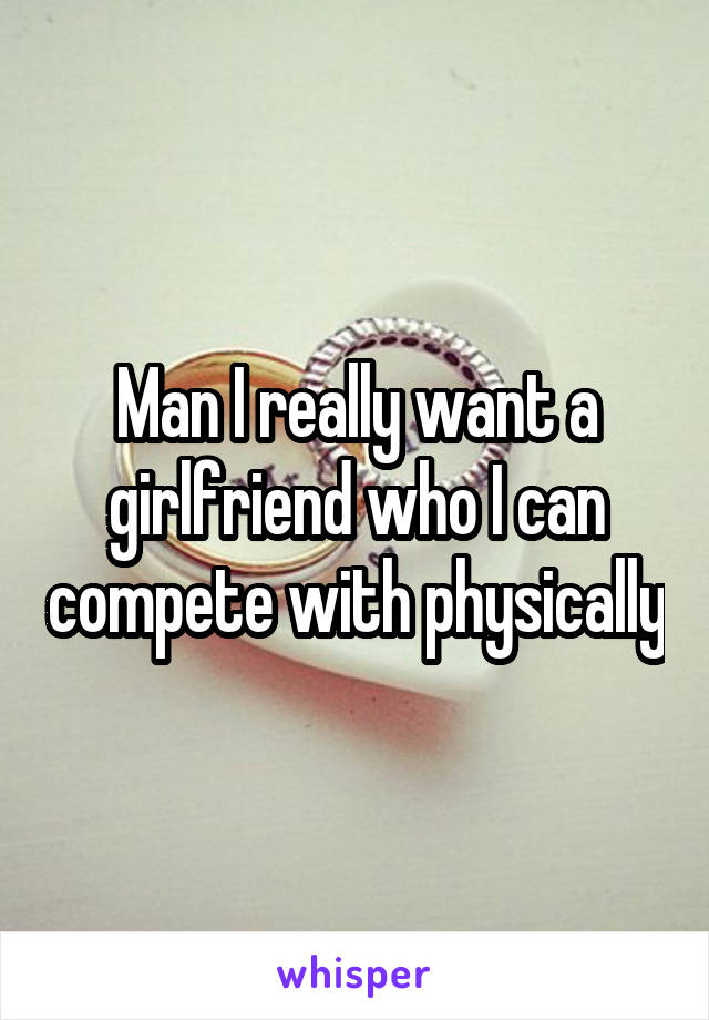 Man I really want a girlfriend who I can compete with physically