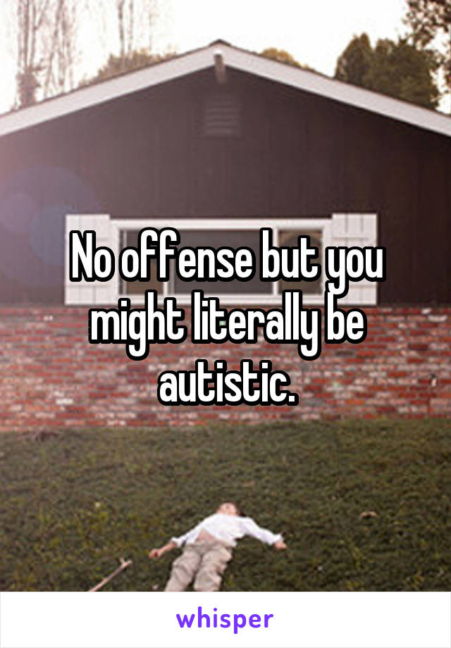 No offense but you might literally be autistic.