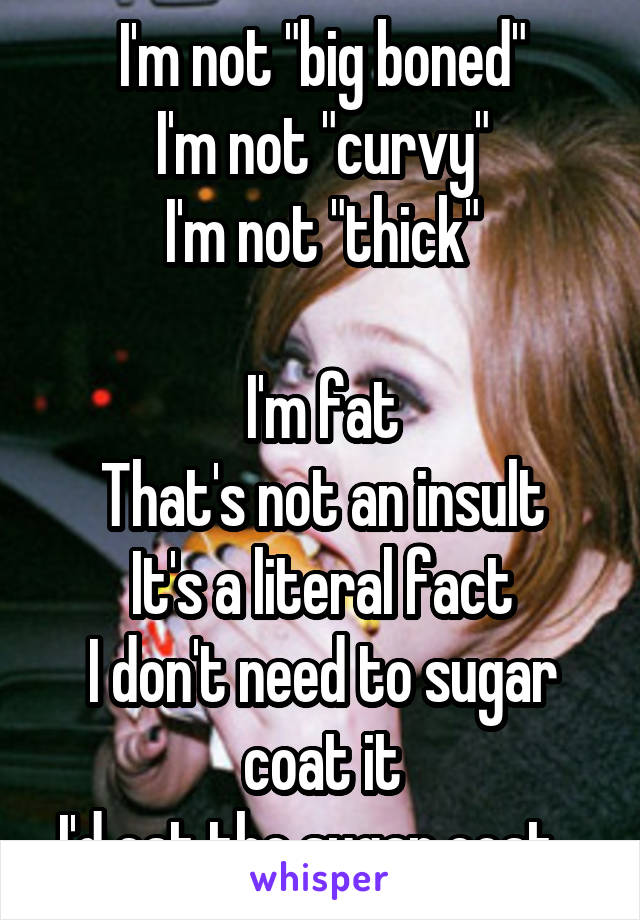 I'm not "big boned"
I'm not "curvy"
I'm not "thick"

I'm fat
That's not an insult
It's a literal fact
I don't need to sugar coat it
I'd eat the sugar coat...