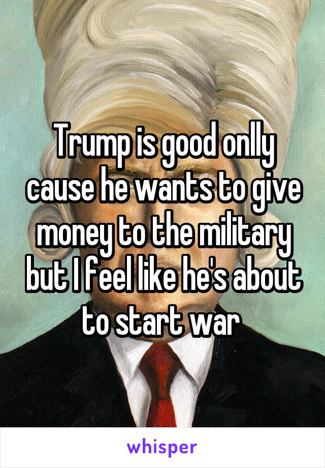 Trump is good onlly cause he wants to give money to the military but I feel like he's about to start war 