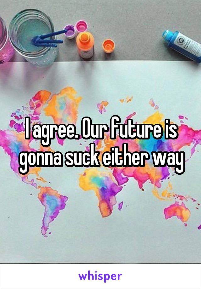 I agree. Our future is gonna suck either way