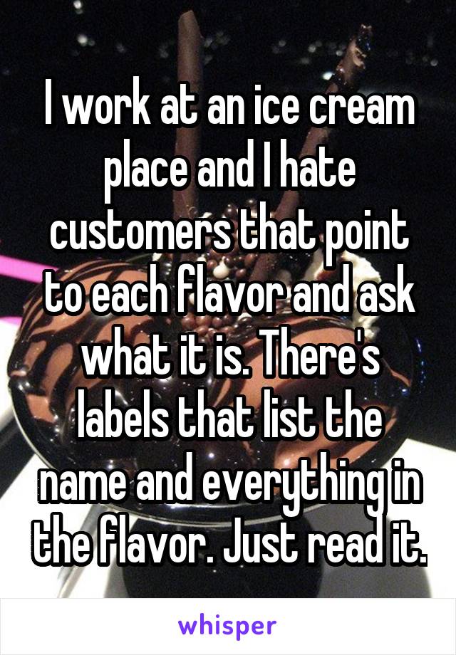 I work at an ice cream place and I hate customers that point to each flavor and ask what it is. There's labels that list the name and everything in the flavor. Just read it.
