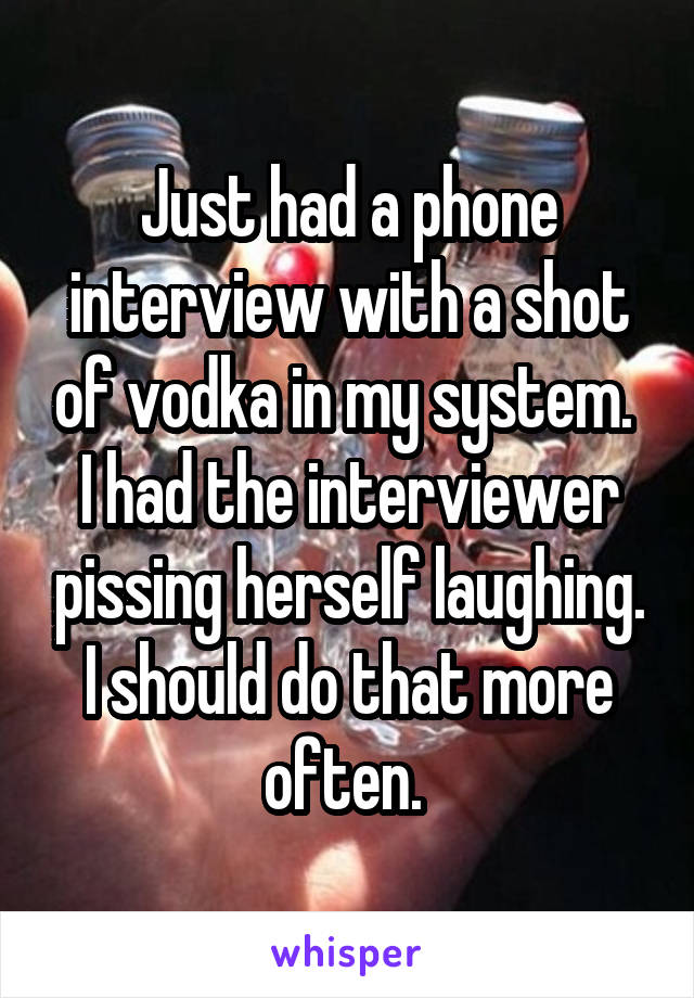 Just had a phone interview with a shot of vodka in my system. 
I had the interviewer pissing herself laughing.
I should do that more often. 