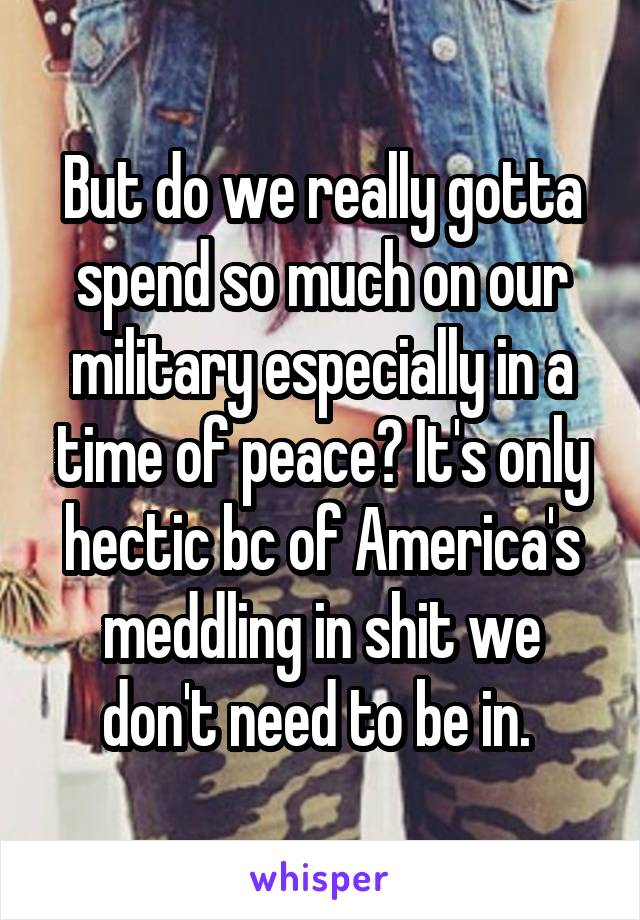 But do we really gotta spend so much on our military especially in a time of peace? It's only hectic bc of America's meddling in shit we don't need to be in. 