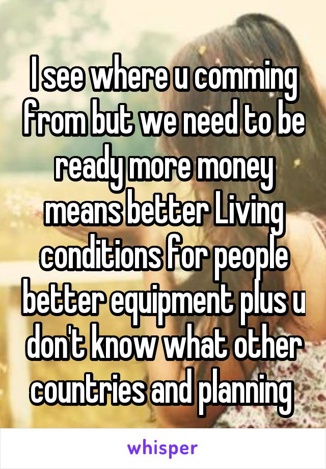 I see where u comming from but we need to be ready more money means better Living conditions for people better equipment plus u don't know what other countries and planning 