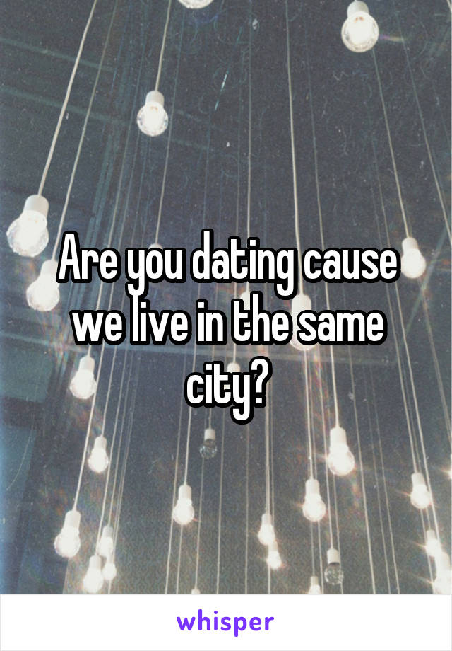 Are you dating cause we live in the same city?