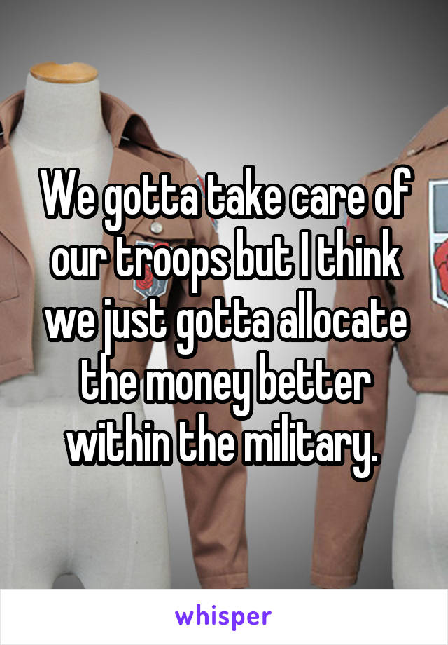 We gotta take care of our troops but I think we just gotta allocate the money better within the military. 