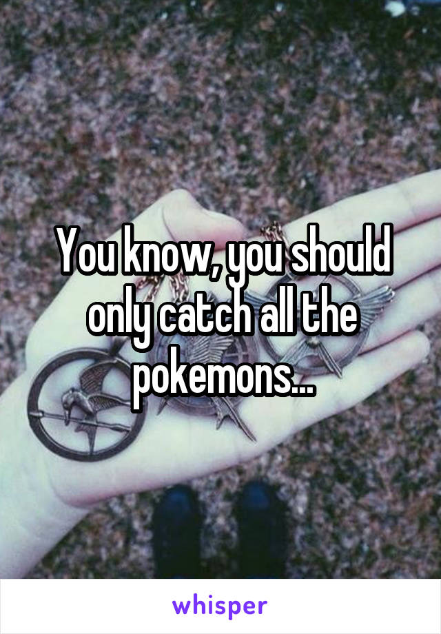 You know, you should only catch all the pokemons...