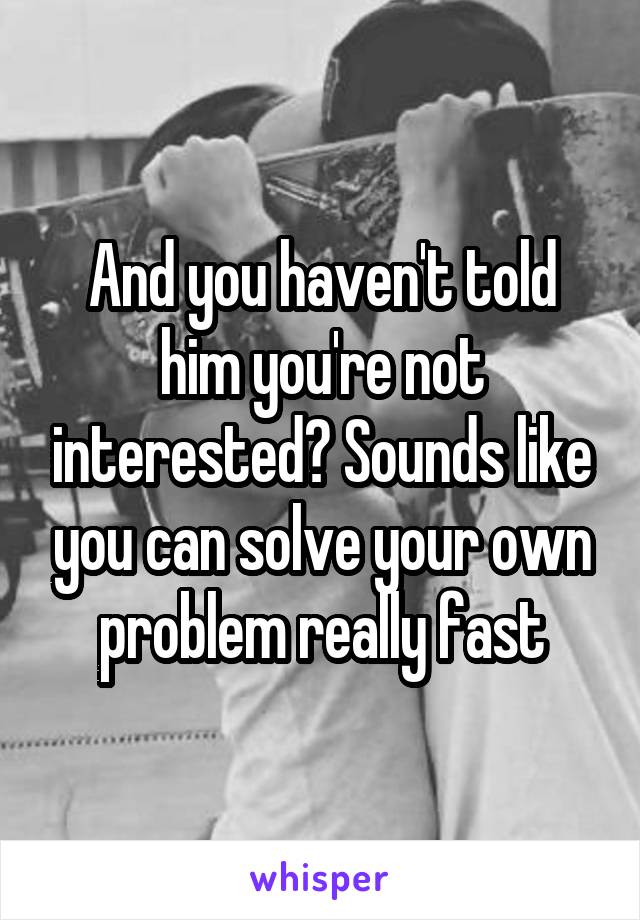 And you haven't told him you're not interested? Sounds like you can solve your own problem really fast