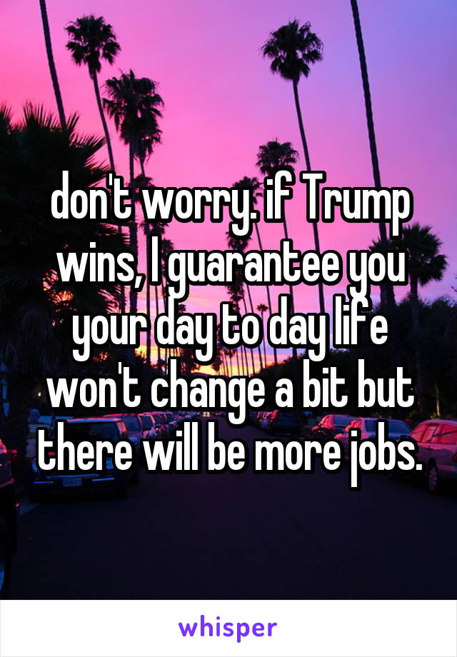 don't worry. if Trump wins, I guarantee you your day to day life won't change a bit but there will be more jobs.