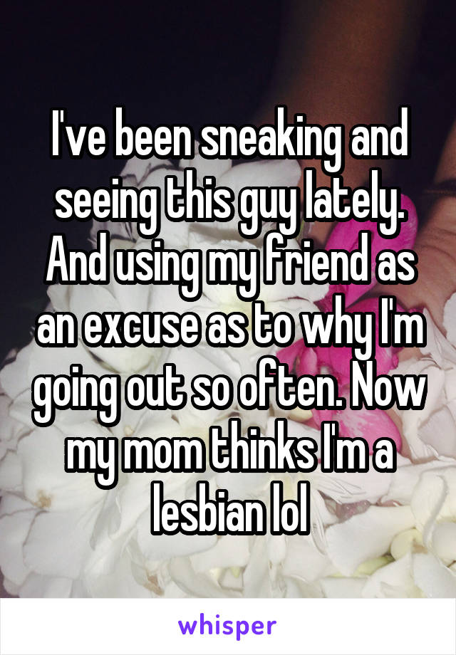 I've been sneaking and seeing this guy lately. And using my friend as an excuse as to why I'm going out so often. Now my mom thinks I'm a lesbian lol