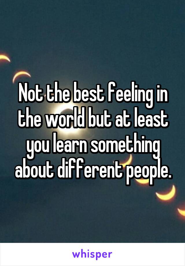 Not the best feeling in the world but at least you learn something about different people.