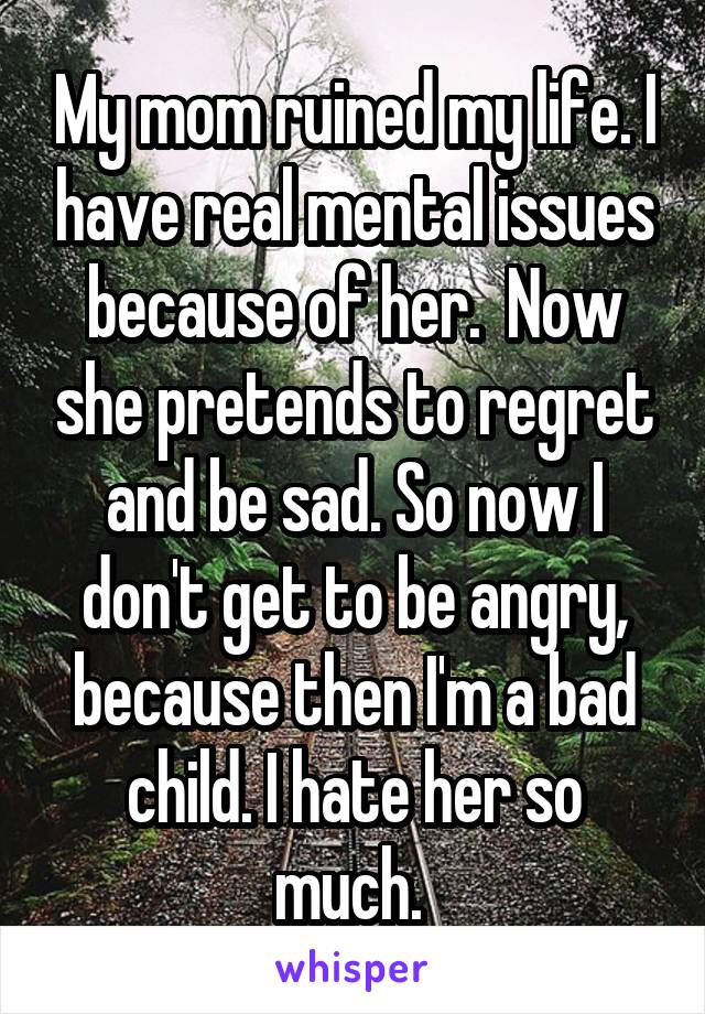 My mom ruined my life. I have real mental issues because of her.  Now she pretends to regret and be sad. So now I don't get to be angry, because then I'm a bad child. I hate her so much. 