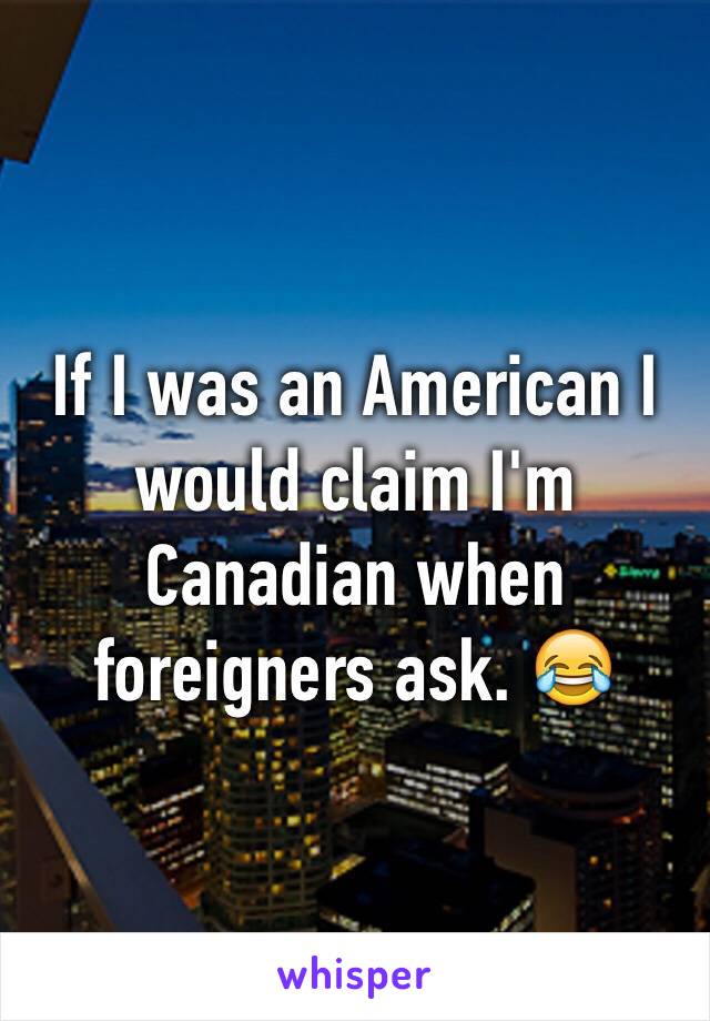 If I was an American I would claim I'm Canadian when foreigners ask. 😂