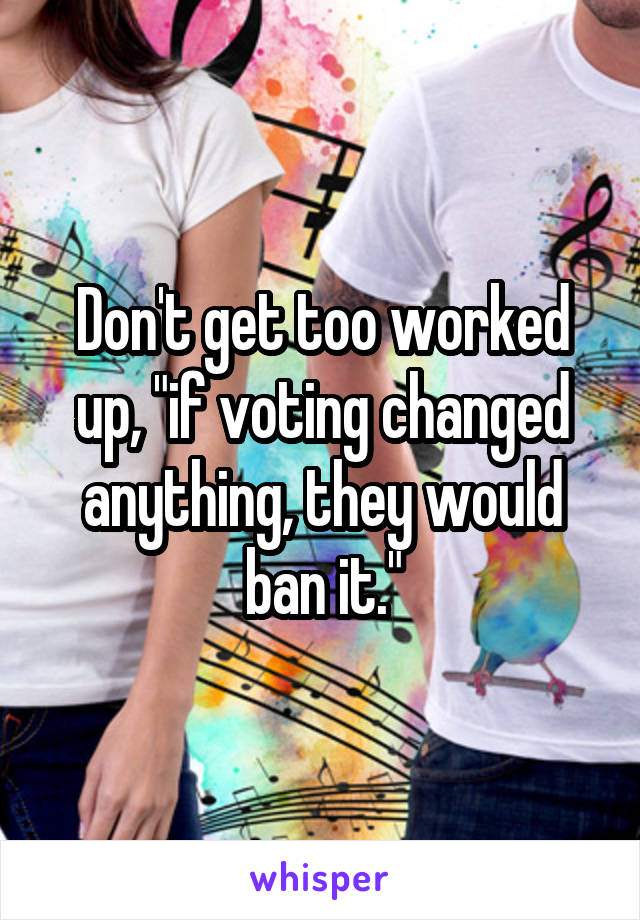Don't get too worked up, "if voting changed anything, they would ban it."