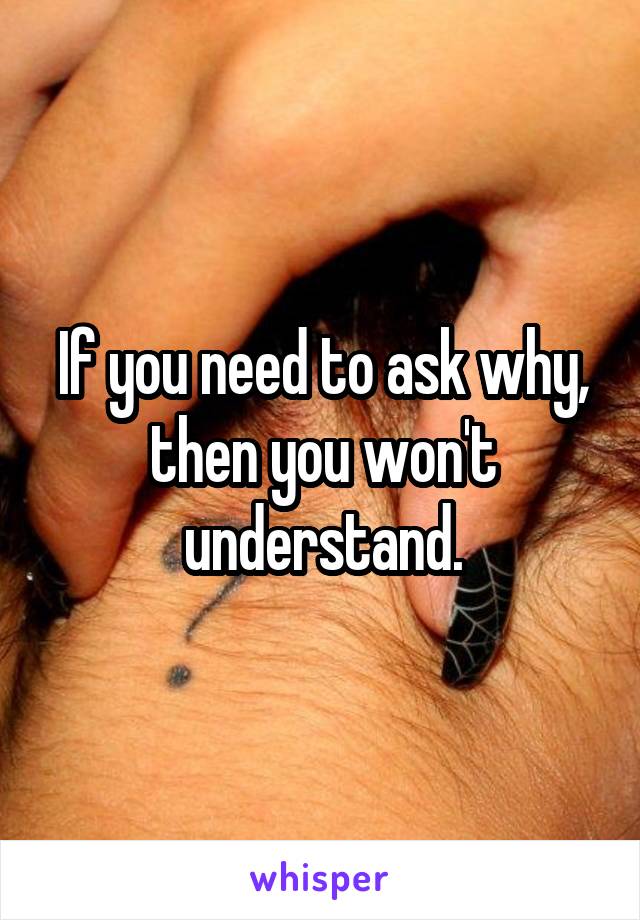 If you need to ask why, then you won't understand.