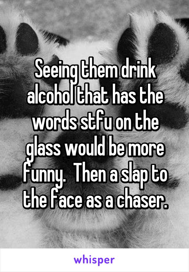 Seeing them drink alcohol that has the words stfu on the glass would be more funny.  Then a slap to the face as a chaser.