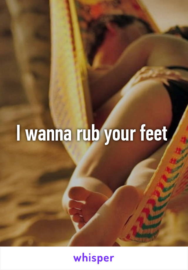 I wanna rub your feet 