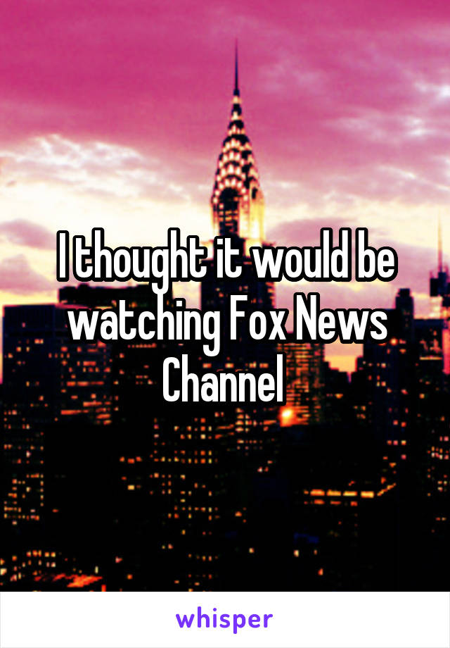 I thought it would be watching Fox News Channel 