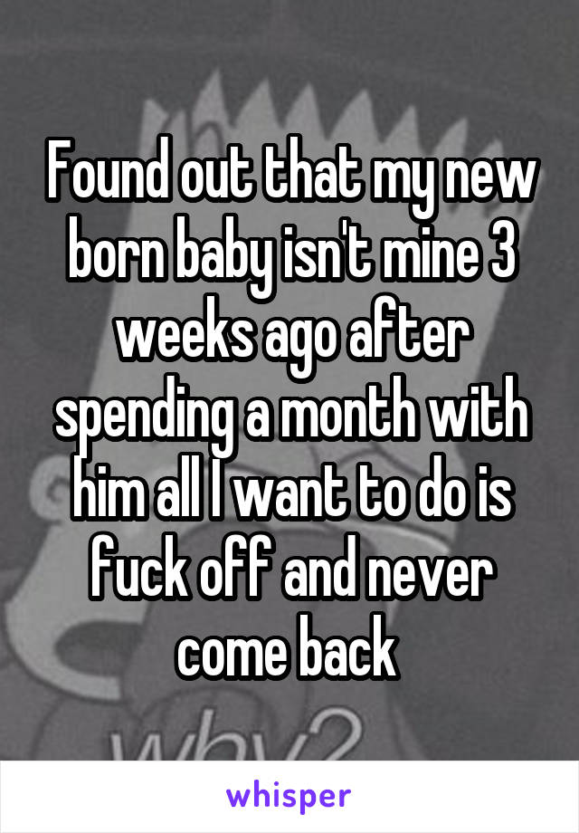 Found out that my new born baby isn't mine 3 weeks ago after spending a month with him all I want to do is fuck off and never come back 