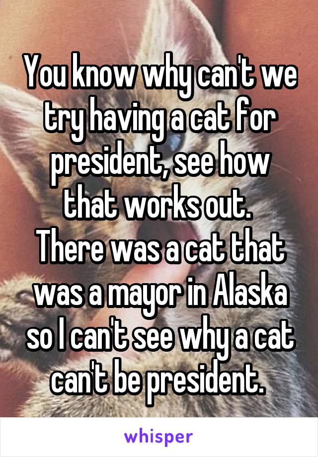 You know why can't we try having a cat for president, see how that works out. 
There was a cat that was a mayor in Alaska so I can't see why a cat can't be president. 
