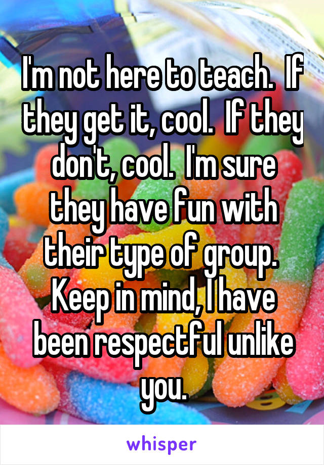 I'm not here to teach.  If they get it, cool.  If they don't, cool.  I'm sure they have fun with their type of group.  Keep in mind, I have been respectful unlike you.