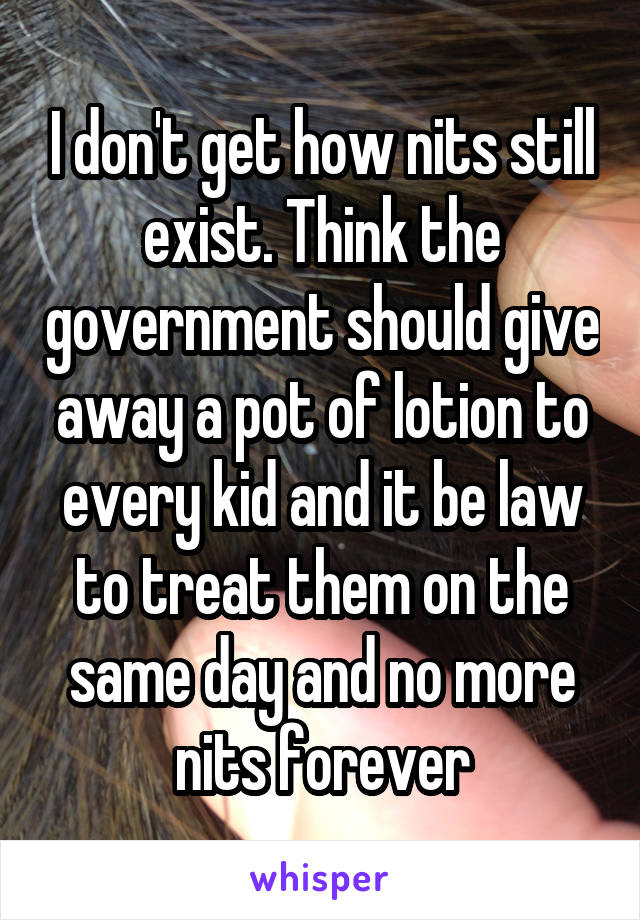 I don't get how nits still exist. Think the government should give away a pot of lotion to every kid and it be law to treat them on the same day and no more nits forever