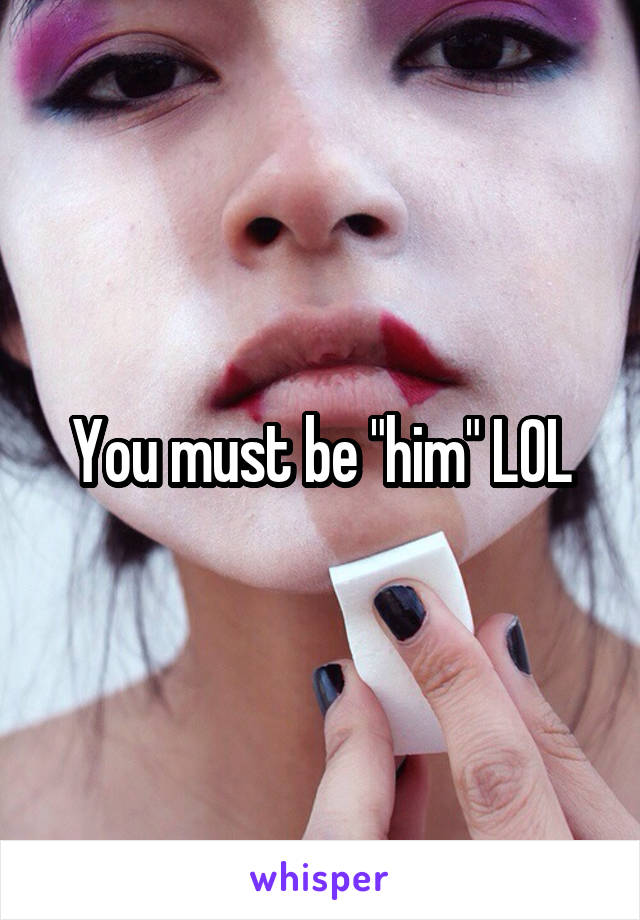 You must be "him" LOL