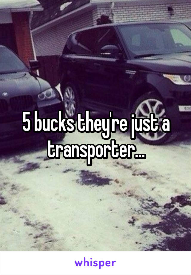 5 bucks they're just a transporter...
