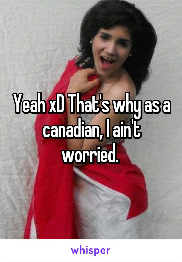 Yeah xD That's why as a canadian, I ain't worried. 