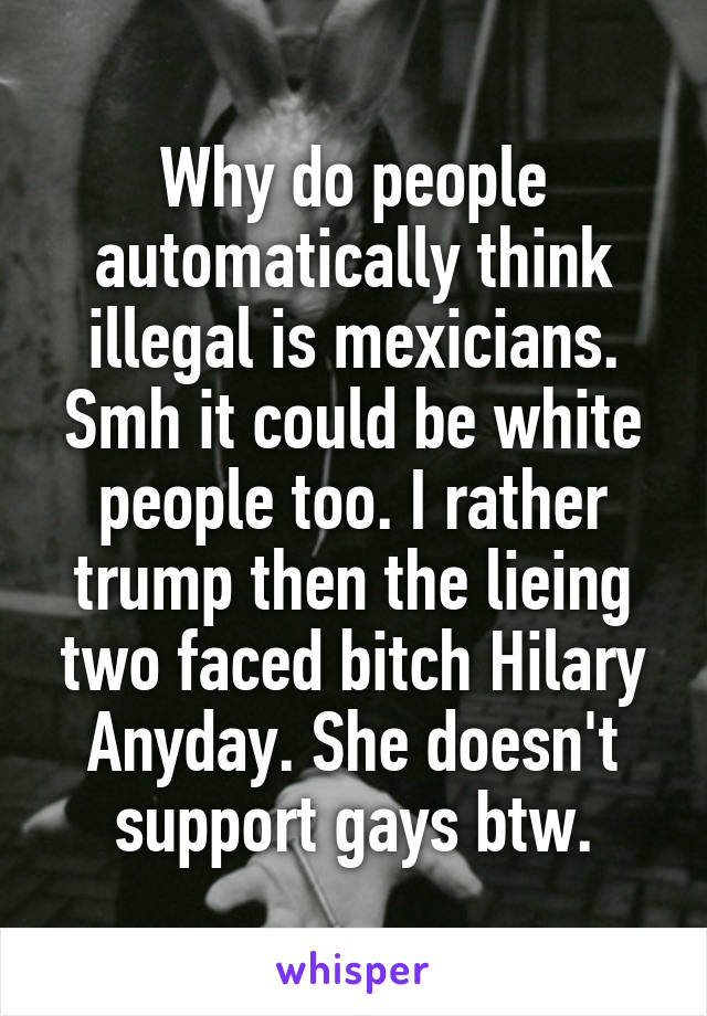 Why do people automatically think illegal is mexicians. Smh it could be white people too. I rather trump then the lieing two faced bitch Hilary Anyday. She doesn't support gays btw.