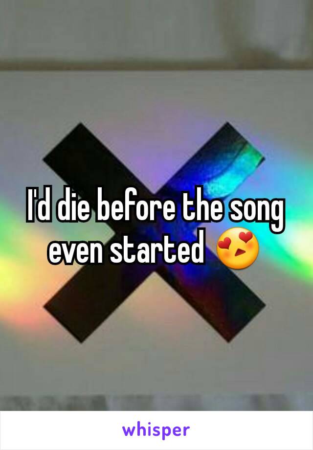 I'd die before the song even started 😍