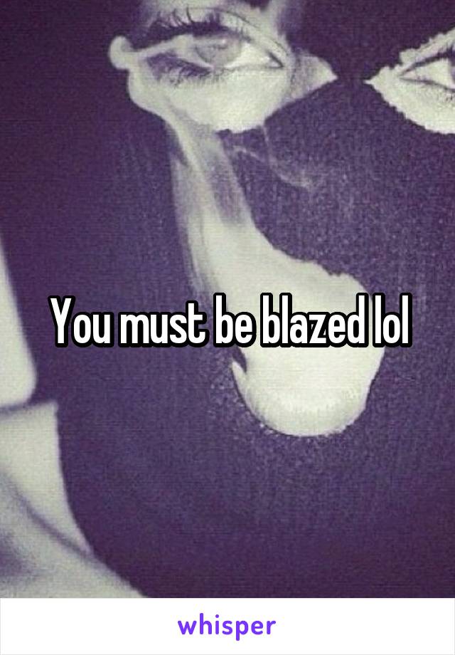 You must be blazed lol