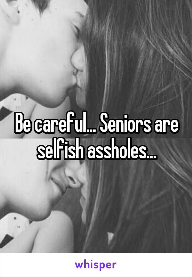 Be careful... Seniors are selfish assholes...