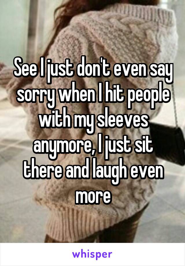 See I just don't even say sorry when I hit people with my sleeves anymore, I just sit there and laugh even more