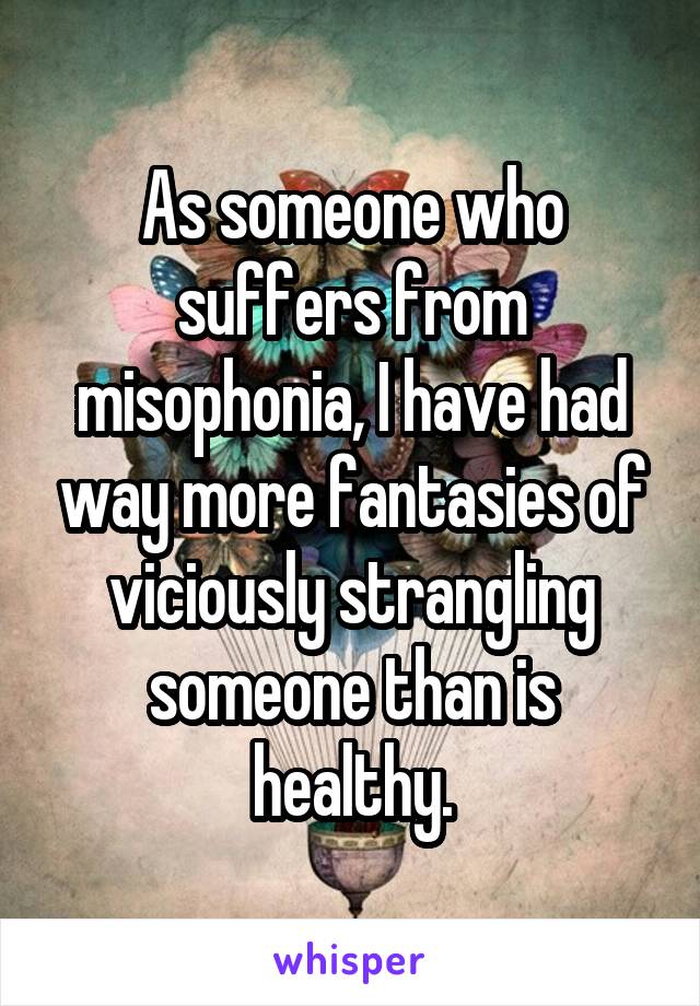 As someone who suffers from misophonia, I have had way more fantasies of viciously strangling someone than is healthy.